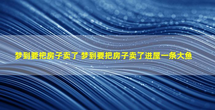 梦到要把房子卖了 梦到要把房子卖了进屋一条大鱼